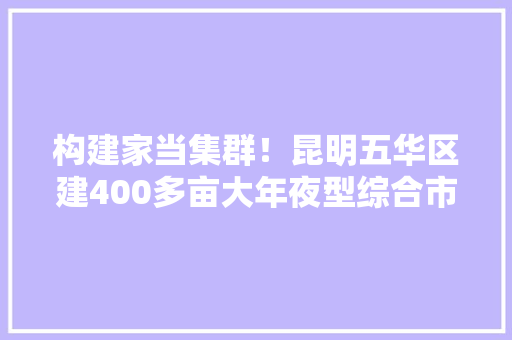 构建家当集群！昆明五华区建400多亩大年夜型综合市场曲靖市精准构建家当链 构建家当集群！昆明五华区建400多亩大年夜型综合市场曲靖市精准构建家当链 人工智能