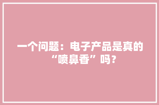一个问题：电子产品是真的“喷鼻香”吗？ 一个问题：电子产品是真的“喷鼻香”吗？ 互联通信