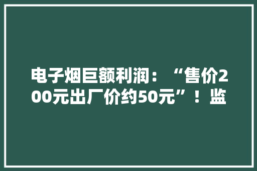 电子烟巨额利润：“售价200元出厂价约50元”！监管“等风来”“迷雾”何时散？