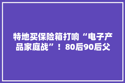 特地买保险箱打响“电子产品家庭战”！80后90后父母今年暑假拼了