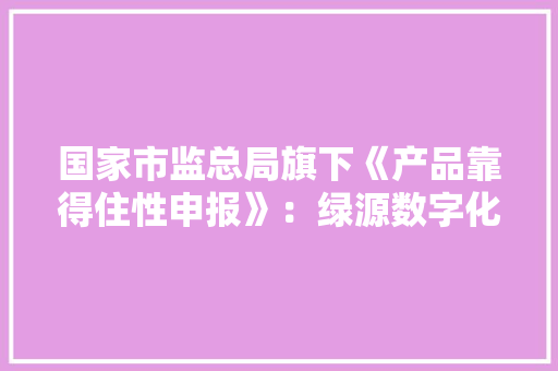 国家市监总局旗下《产品靠得住性申报》：绿源数字化电池安然性更优 国家市监总局旗下《产品靠得住性申报》：绿源数字化电池安然性更优 人工智能