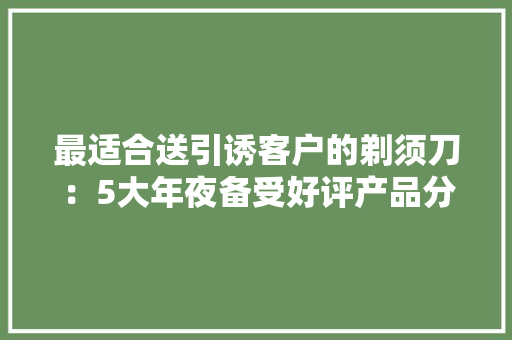 最适合送引诱客户的剃须刀：5大年夜备受好评产品分享