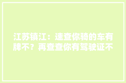 江苏镇江：速查你骑的车有牌不？再查查你有驾驶证不？