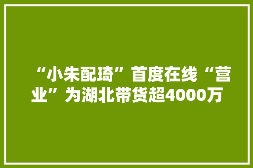 “小朱配琦”首度在线“营业”为湖北带货超4000万元！