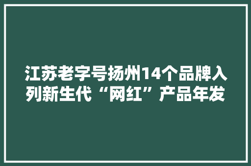 江苏老字号扬州14个品牌入列新生代“网红”产品年发卖过亿