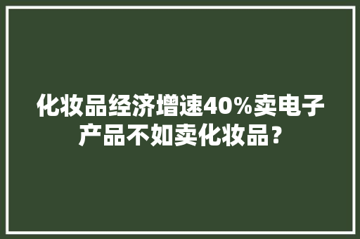 化妆品经济增速40%卖电子产品不如卖化妆品？ 化妆品经济增速40%卖电子产品不如卖化妆品？ 智能家居