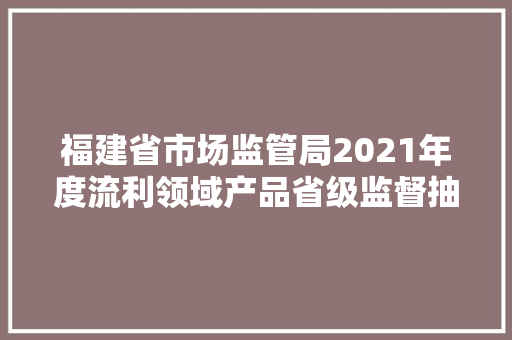 福建省市场监管局2021年度流利领域产品省级监督抽查不合格情况通知书记 福建省市场监管局2021年度流利领域产品省级监督抽查不合格情况通知书记 人工智能