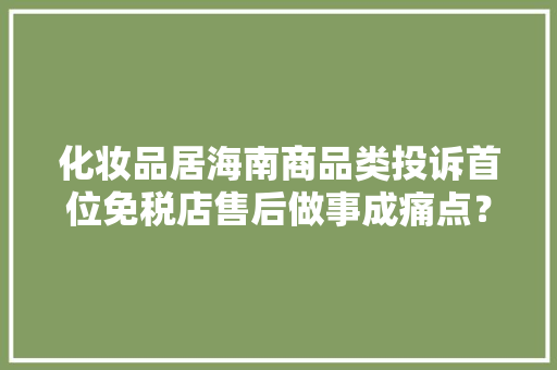 化妆品居海南商品类投诉首位免税店售后做事成痛点？
