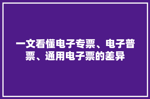 一文看懂电子专票、电子普票、通用电子票的差异