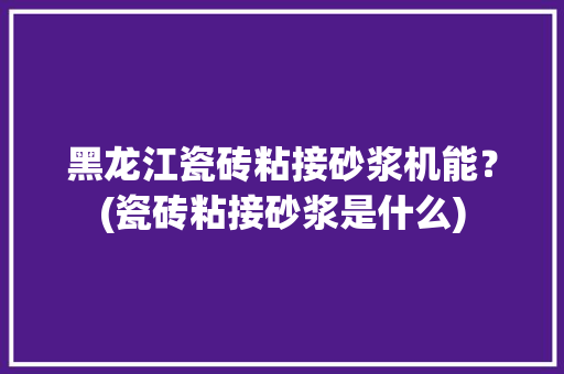 黑龙江瓷砖粘接砂浆机能？(瓷砖粘接砂浆是什么)