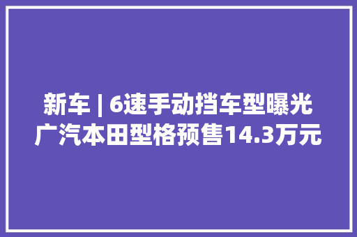 新车 | 6速手动挡车型曝光广汽本田型格预售14.3万元起即将上市