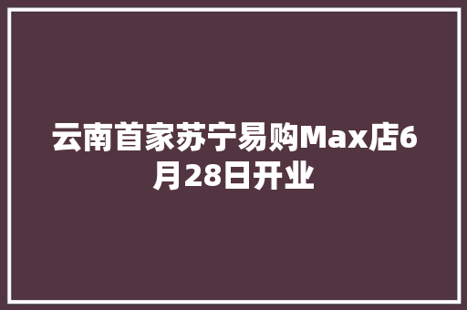 云南首家苏宁易购Max店6月28日开业