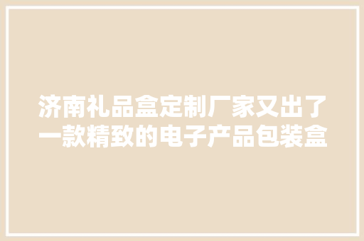 济南礼品盒定制厂家又出了一款精致的电子产品包装盒