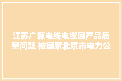 江苏广源电线电缆因产品质量问题 被国家北京市电力公司冻结供应商电子商务平台账户