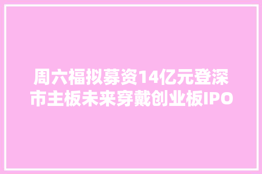 周六福拟募资14亿元登深市主板未来穿戴创业板IPO主营SKG按摩仪