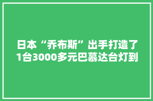 日本“乔布斯”出手打造了1台3000多元巴慕达台灯到底多厉害 日本“乔布斯”出手打造了1台3000多元巴慕达台灯到底多厉害 智能科技