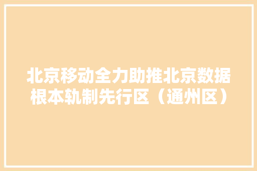 北京移动全力助推北京数据根本轨制先行区（通州区）培植