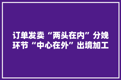 订单发卖“两头在内”分娩环节“中心在外”出境加工运用两个市场通顺“双轮回”