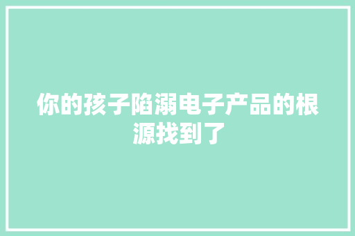 你的孩子陷溺电子产品的根源找到了 你的孩子陷溺电子产品的根源找到了 互联通信