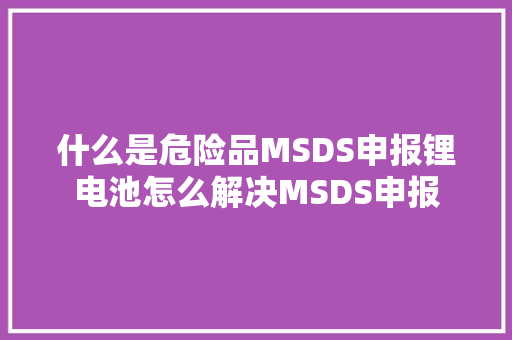 什么是危险品MSDS申报锂电池怎么解决MSDS申报