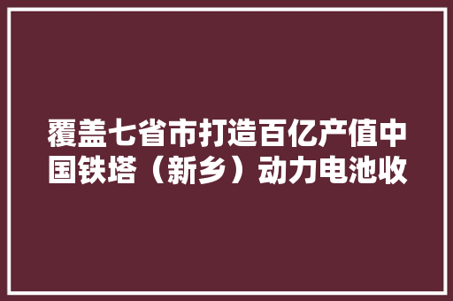 覆盖七省市打造百亿产值中国铁塔（新乡）动力电池收受接收与立异中央今揭牌