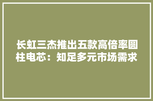 长虹三杰推出五款高倍率圆柱电芯：知足多元市场需求