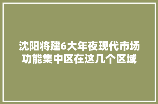 沈阳将建6大年夜现代市场功能集中区在这几个区域 沈阳将建6大年夜现代市场功能集中区在这几个区域 互联通信