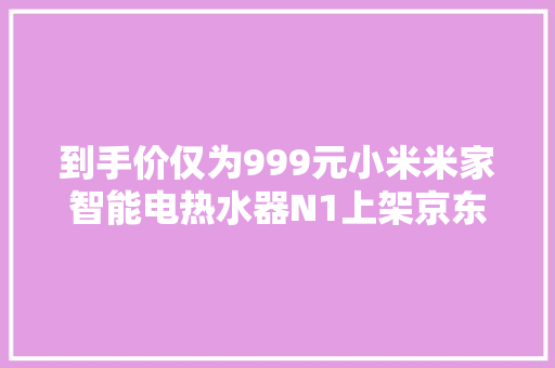 到手价仅为999元小米米家智能电热水器N1上架京东商城