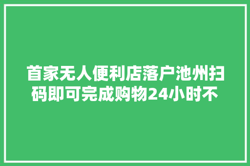 首家无人便利店落户池州扫码即可完成购物24小时不打烊