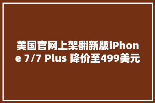 美国官网上架翻新版iPhone 7/7 Plus 降价至499美元起