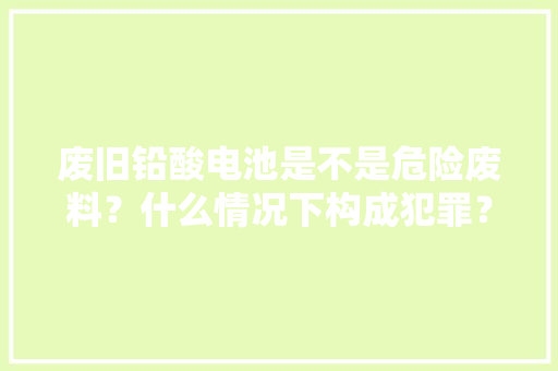 废旧铅酸电池是不是危险废料？什么情况下构成犯罪？ 废旧铅酸电池是不是危险废料？什么情况下构成犯罪？ 人工智能