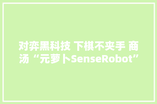 对弈黑科技 下棋不夹手 商汤“元萝卜SenseRobot”AI下棋机械人评测