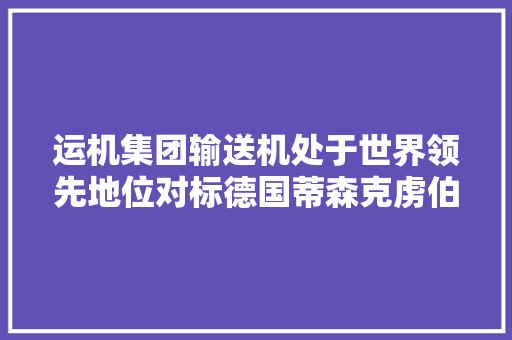 运机集团输送机处于世界领先地位对标德国蒂森克虏伯和伯曼