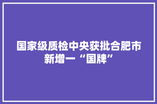 国家级质检中央获批合肥市新增一“国牌”