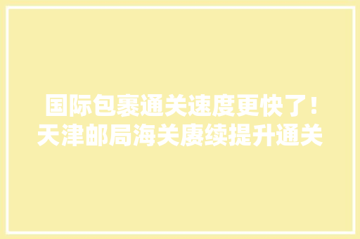 国际包裹通关速度更快了！天津邮局海关赓续提升通关便利水平