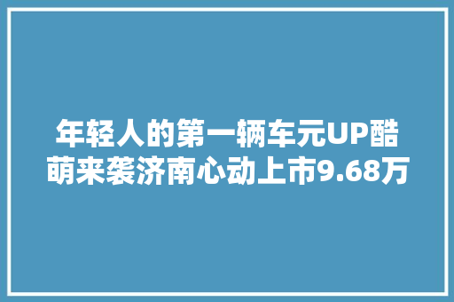 年轻人的第一辆车元UP酷萌来袭济南心动上市9.68万元起