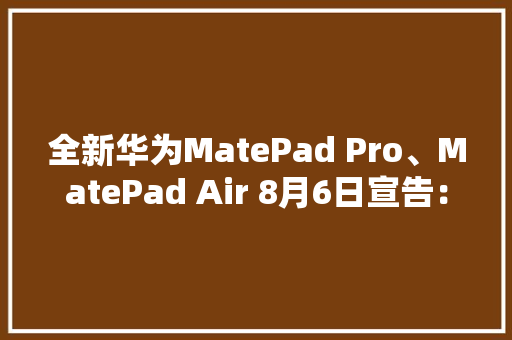全新华为MatePad Pro、MatePad Air 8月6日宣告：自带生成会画正式版