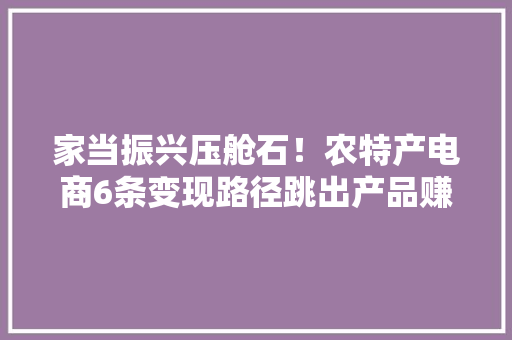 家当振兴压舱石！农特产电商6条变现路径跳出产品赚钱真牛