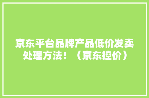 京东平台品牌产品低价发卖处理方法！（京东控价） 京东平台品牌产品低价发卖处理方法！（京东控价） 人工智能