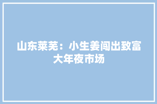 山东莱芜：小生姜闯出致富大年夜市场