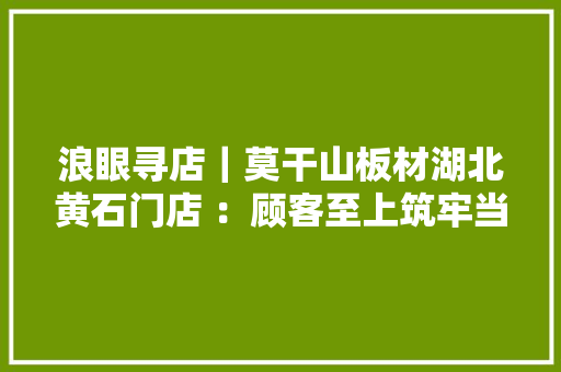 浪眼寻店｜莫干山板材湖北黄石门店 ：顾客至上筑牢当地消费者口碑 浪眼寻店｜莫干山板材湖北黄石门店 ：顾客至上筑牢当地消费者口碑 智能家居