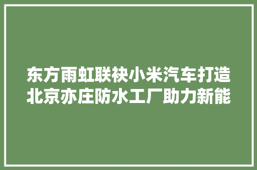 东方雨虹联袂小米汽车打造北京亦庄防水工厂助力新能源汽车领域拓展