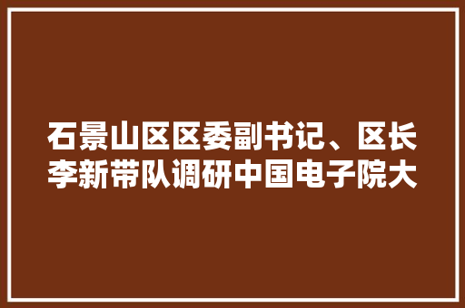 石景山区区委副书记、区长李新带队调研中国电子院大年夜唐融合