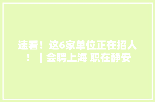 速看！这6家单位正在招人！｜会聘上海 职在静安