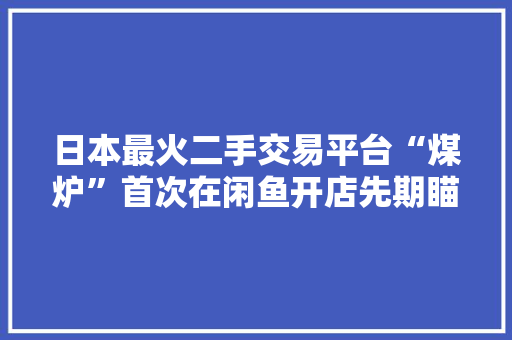 日本最火二手交易平台“煤炉”首次在闲鱼开店先期瞄准动漫潮玩