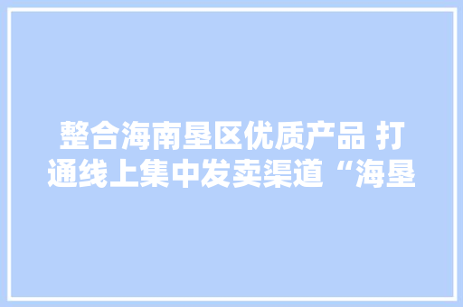 整合海南垦区优质产品 打通线上集中发卖渠道“海垦优品”上线淘宝平台