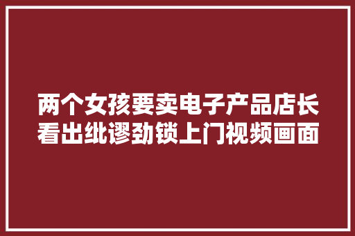 两个女孩要卖电子产品店长看出纰谬劲锁上门视频画面澄清事实 两个女孩要卖电子产品店长看出纰谬劲锁上门视频画面澄清事实 智能科技