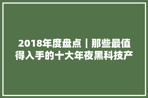 2018年度盘点｜那些最值得入手的十大年夜黑科技产品