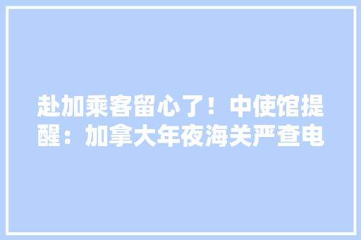 赴加乘客留心了！中使馆提醒：加拿大年夜海关严查电子设备没有搜查令也照查 赴加乘客留心了！中使馆提醒：加拿大年夜海关严查电子设备没有搜查令也照查 互联通信