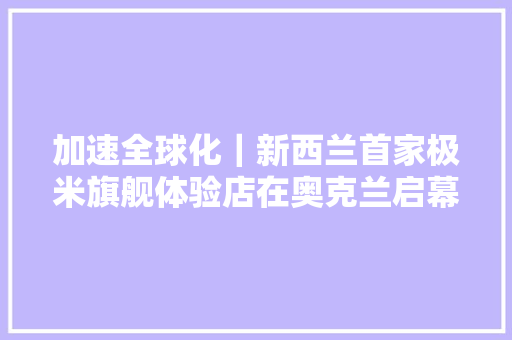 加速全球化｜新西兰首家极米旗舰体验店在奥克兰启幕 开启光影奇遇
